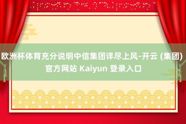 欧洲杯体育充分说明中信集团详尽上风-开云 (集团) 官方网站 Kaiyun 登录入口