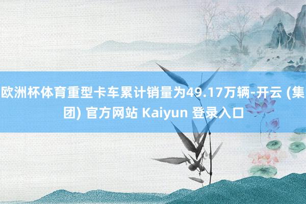 欧洲杯体育重型卡车累计销量为49.17万辆-开云 (集团) 官方网站 Kaiyun 登录入口