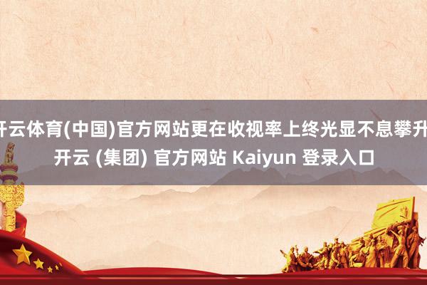 开云体育(中国)官方网站更在收视率上终光显不息攀升-开云 (集团) 官方网站 Kaiyun 登录入口