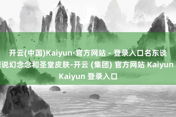 开云(中国)Kaiyun·官方网站 - 登录入口名东谈主堂、据说幻念念和圣堂皮肤-开云 (集团) 官方网站 Kaiyun 登录入口