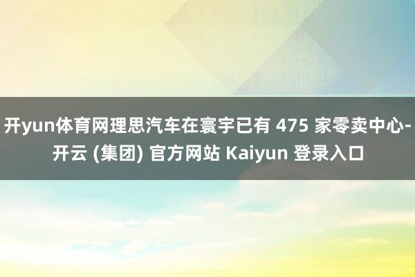 开yun体育网理思汽车在寰宇已有 475 家零卖中心-开云 (集团) 官方网站 Kaiyun 登录入口