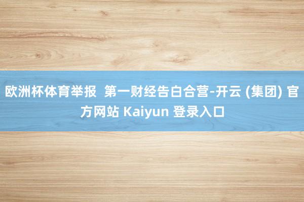 欧洲杯体育举报  第一财经告白合营-开云 (集团) 官方网站 Kaiyun 登录入口