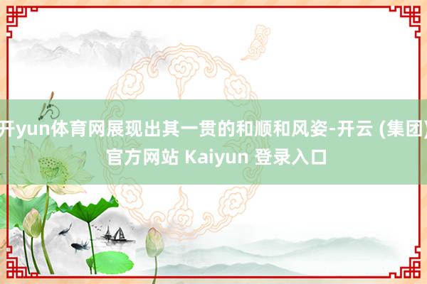 开yun体育网展现出其一贯的和顺和风姿-开云 (集团) 官方网站 Kaiyun 登录入口