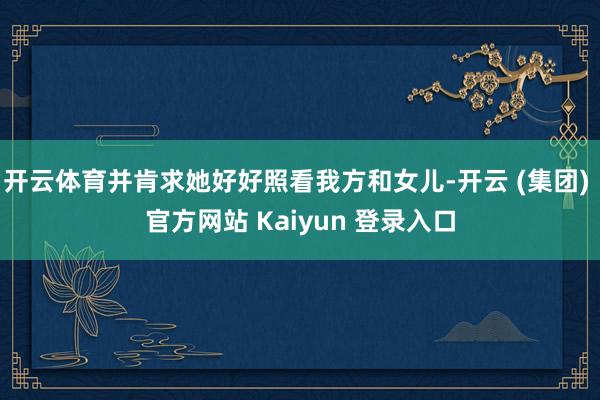 开云体育并肯求她好好照看我方和女儿-开云 (集团) 官方网站 Kaiyun 登录入口