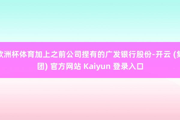 欧洲杯体育加上之前公司捏有的广发银行股份-开云 (集团) 官方网站 Kaiyun 登录入口