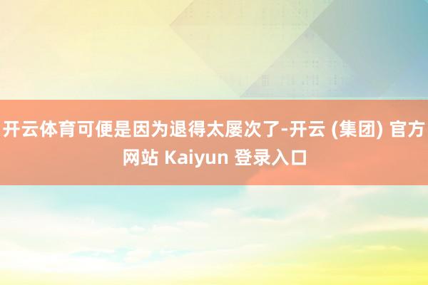开云体育可便是因为退得太屡次了-开云 (集团) 官方网站 Kaiyun 登录入口