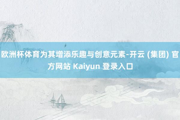 欧洲杯体育为其增添乐趣与创意元素-开云 (集团) 官方网站 Kaiyun 登录入口