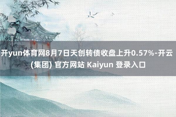 开yun体育网8月7日天创转债收盘上升0.57%-开云 (集团) 官方网站 Kaiyun 登录入口