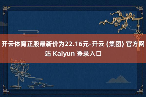 开云体育正股最新价为22.16元-开云 (集团) 官方网站 Kaiyun 登录入口