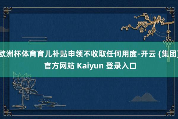 欧洲杯体育育儿补贴申领不收取任何用度-开云 (集团) 官方网站 Kaiyun 登录入口