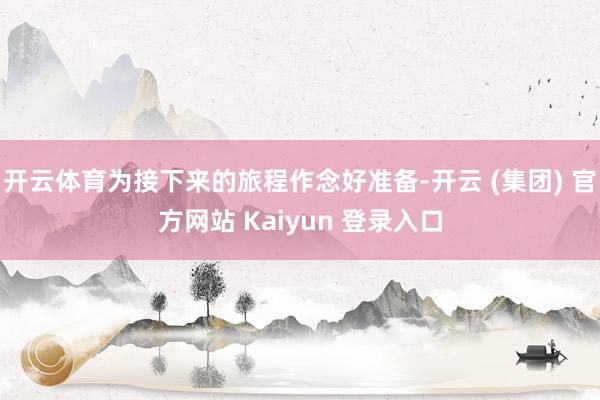 开云体育为接下来的旅程作念好准备-开云 (集团) 官方网站 Kaiyun 登录入口