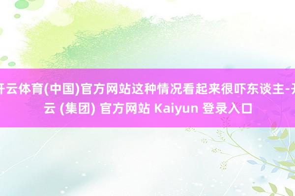 开云体育(中国)官方网站这种情况看起来很吓东谈主-开云 (集团) 官方网站 Kaiyun 登录入口