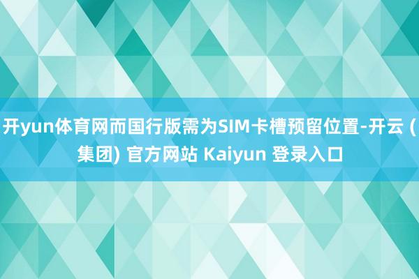 开yun体育网而国行版需为SIM卡槽预留位置-开云 (集团) 官方网站 Kaiyun 登录入口