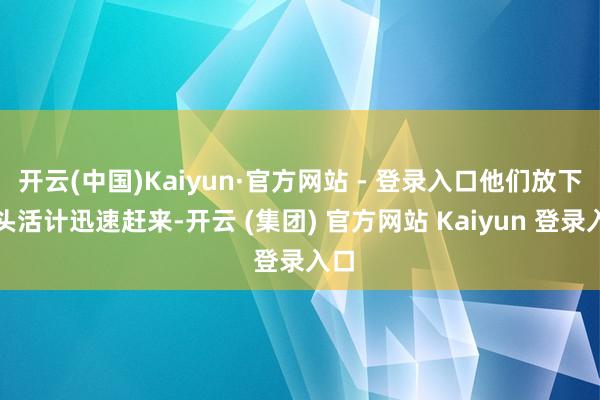 开云(中国)Kaiyun·官方网站 - 登录入口他们放下手头活计迅速赶来-开云 (集团) 官方网站 Kaiyun 登录入口