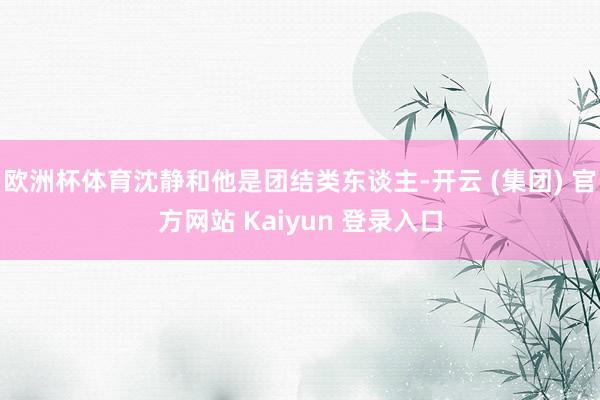 欧洲杯体育沈静和他是团结类东谈主-开云 (集团) 官方网站 Kaiyun 登录入口