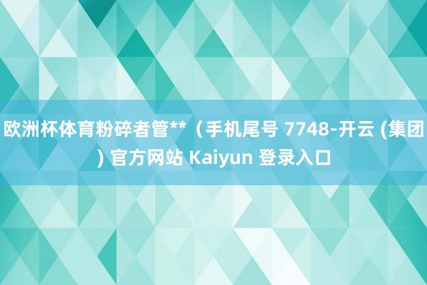 欧洲杯体育粉碎者管**（手机尾号 7748-开云 (集团) 官方网站 Kaiyun 登录入口