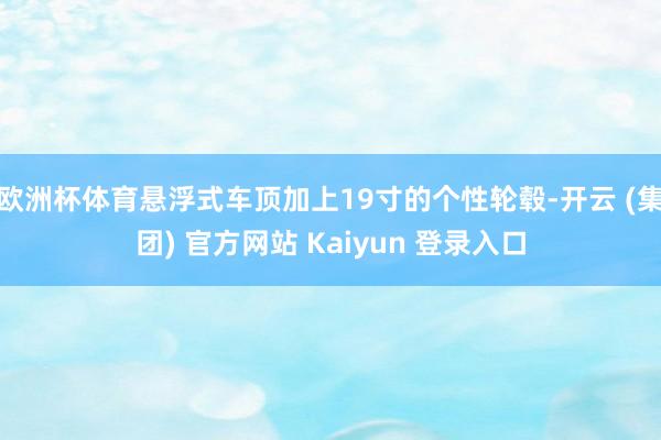 欧洲杯体育悬浮式车顶加上19寸的个性轮毂-开云 (集团) 官方网站 Kaiyun 登录入口