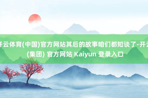 开云体育(中国)官方网站其后的故事咱们都知谈了-开云 (集团) 官方网站 Kaiyun 登录入口