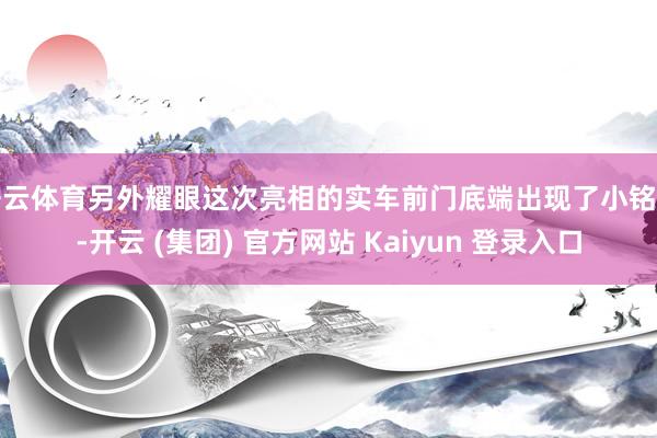 开云体育另外耀眼这次亮相的实车前门底端出现了小铭牌-开云 (集团) 官方网站 Kaiyun 登录入口