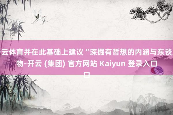 开云体育并在此基础上建议“深掘有哲想的内涵与东谈主物-开云 (集团) 官方网站 Kaiyun 登录入口