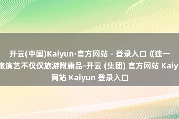 开云(中国)Kaiyun·官方网站 - 登录入口《独一红楼梦》文旅演艺不仅仅旅游附庸品-开云 (集团) 官方网站 Kaiyun 登录入口