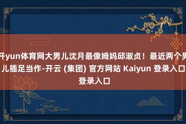 开yun体育网大男儿沈月最像姆妈邱淑贞！最近两个男儿插足当作-开云 (集团) 官方网站 Kaiyun 登录入口