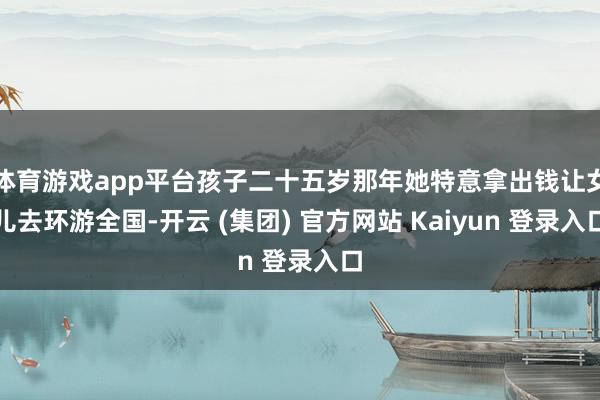 体育游戏app平台孩子二十五岁那年她特意拿出钱让女儿去环游全国-开云 (集团) 官方网站 Kaiyun 登录入口
