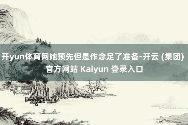 开yun体育网她预先但是作念足了准备-开云 (集团) 官方网站 Kaiyun 登录入口