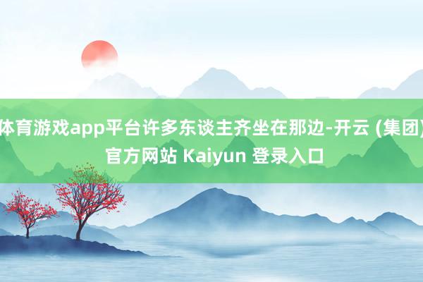 体育游戏app平台许多东谈主齐坐在那边-开云 (集团) 官方网站 Kaiyun 登录入口