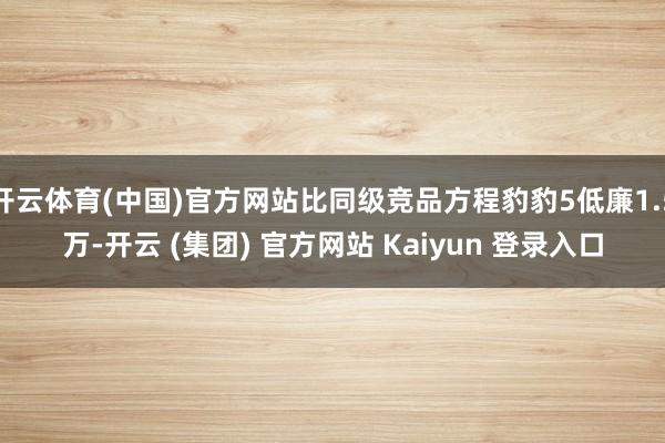 开云体育(中国)官方网站比同级竞品方程豹豹5低廉1.5万-开云 (集团) 官方网站 Kaiyun 登录入口