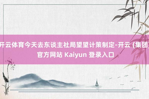 开云体育今天去东谈主社局望望计策制定-开云 (集团) 官方网站 Kaiyun 登录入口