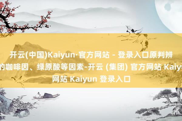 开云(中国)Kaiyun·官方网站 - 登录入口原判辨释：咖啡中的咖啡因、绿原酸等因素-开云 (集团) 官方网站 Kaiyun 登录入口