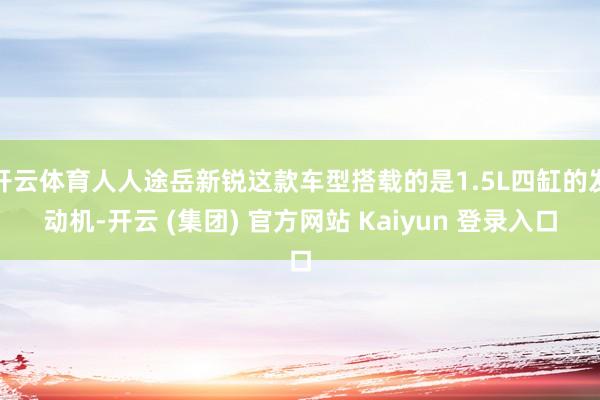 开云体育人人途岳新锐这款车型搭载的是1.5L四缸的发动机-开云 (集团) 官方网站 Kaiyun 登录入口
