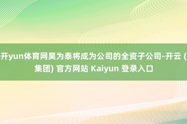 开yun体育网昊为泰将成为公司的全资子公司-开云 (集团) 官方网站 Kaiyun 登录入口