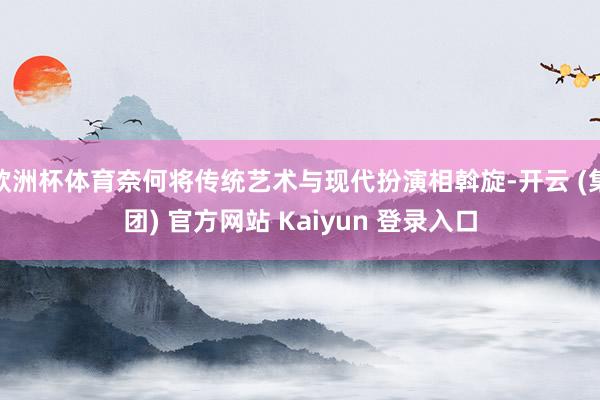 欧洲杯体育奈何将传统艺术与现代扮演相斡旋-开云 (集团) 官方网站 Kaiyun 登录入口