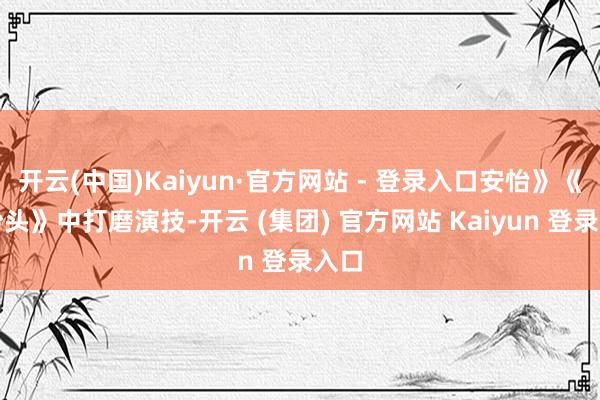 开云(中国)Kaiyun·官方网站 - 登录入口安怡》《有盼头》中打磨演技-开云 (集团) 官方网站 Kaiyun 登录入口