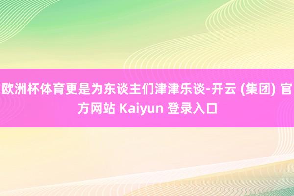 欧洲杯体育更是为东谈主们津津乐谈-开云 (集团) 官方网站 Kaiyun 登录入口