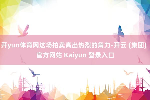 开yun体育网这场拍卖高出热烈的角力-开云 (集团) 官方网站 Kaiyun 登录入口