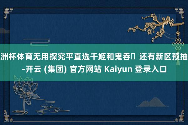 欧洲杯体育无用探究平直选千姬和鬼吞▶还有新区预抽卡-开云 (集团) 官方网站 Kaiyun 登录入口