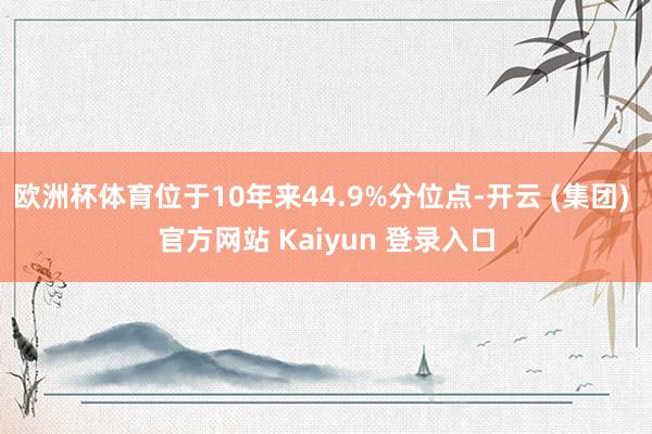 欧洲杯体育位于10年来44.9%分位点-开云 (集团) 官方网站 Kaiyun 登录入口