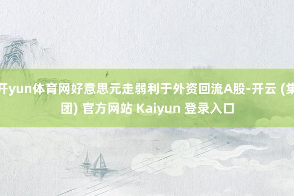 开yun体育网好意思元走弱利于外资回流A股-开云 (集团) 官方网站 Kaiyun 登录入口