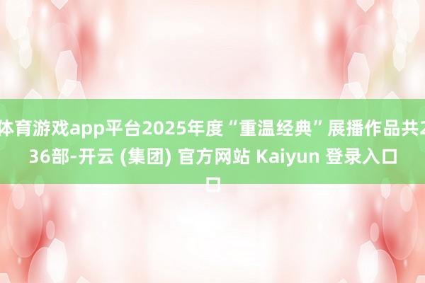 体育游戏app平台2025年度“重温经典”展播作品共236部-开云 (集团) 官方网站 Kaiyun 登录入口