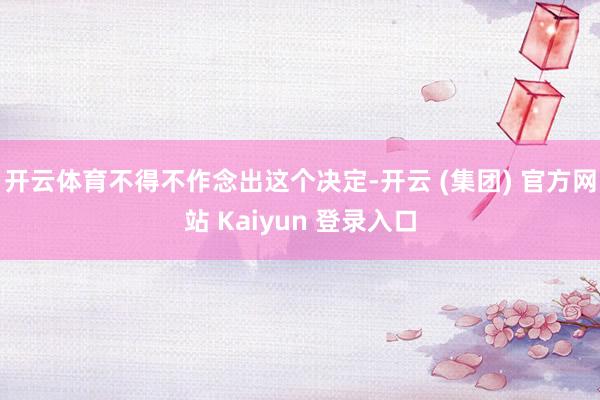 开云体育不得不作念出这个决定-开云 (集团) 官方网站 Kaiyun 登录入口