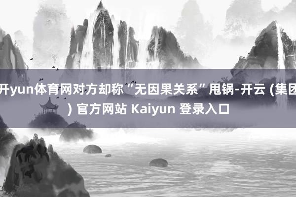 开yun体育网对方却称“无因果关系”甩锅-开云 (集团) 官方网站 Kaiyun 登录入口