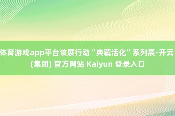 体育游戏app平台该展行动“典藏活化”系列展-开云 (集团) 官方网站 Kaiyun 登录入口
