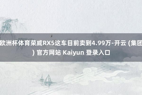 欧洲杯体育荣威RX5这车目前卖到4.99万-开云 (集团) 官方网站 Kaiyun 登录入口