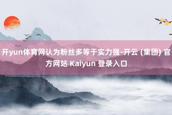 开yun体育网认为粉丝多等于实力强-开云 (集团) 官方网站 Kaiyun 登录入口