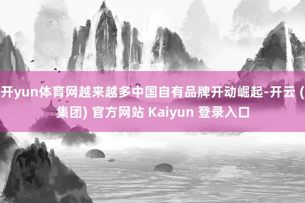 开yun体育网越来越多中国自有品牌开动崛起-开云 (集团) 官方网站 Kaiyun 登录入口