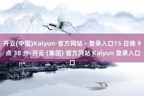 开云(中国)Kaiyun·官方网站 - 登录入口15 日晚 9 点 38 分-开云 (集团) 官方网站 Kaiyun 登录入口