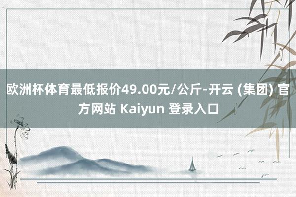 欧洲杯体育最低报价49.00元/公斤-开云 (集团) 官方网站 Kaiyun 登录入口